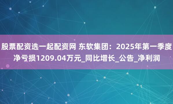 股票配资选一起配资网 东软集团：2025年第一季度净亏损1209.04万元_同比增长_公告_净利润