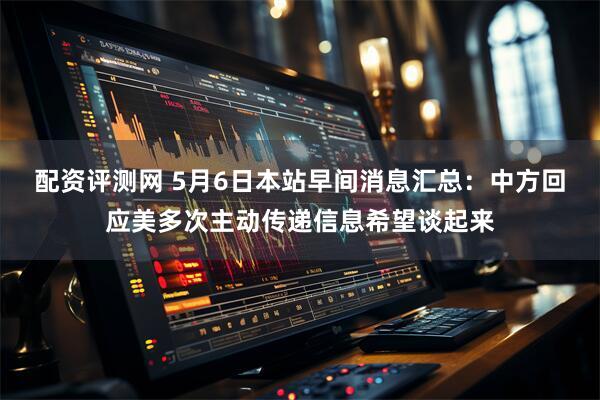 配资评测网 5月6日本站早间消息汇总：中方回应美多次主动传递信息希望谈起来
