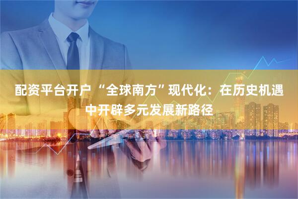 配资平台开户 “全球南方”现代化：在历史机遇中开辟多元发展新路径