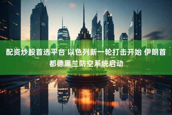 配资炒股首选平台 以色列新一轮打击开始 伊朗首都德黑兰防空系统启动