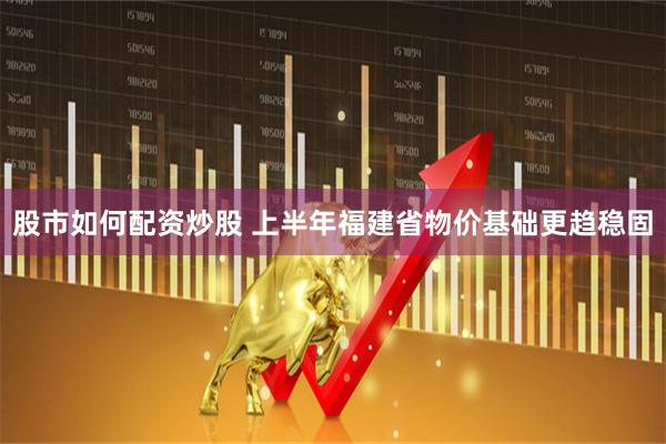股市如何配资炒股 上半年福建省物价基础更趋稳固