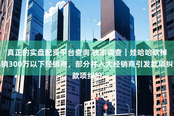 真正的实盘配资平台查询 独家调查｜娃哈哈砍掉年销300万以下经销商，部分并入大经销商引发款项纠纷