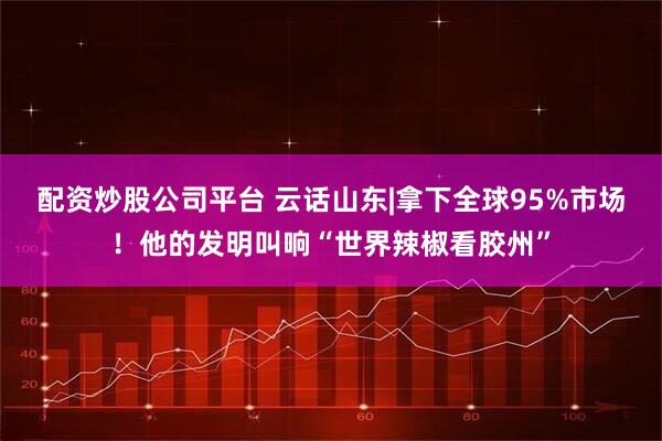 配资炒股公司平台 云话山东|拿下全球95%市场！他的发明叫响“世界辣椒看胶州”