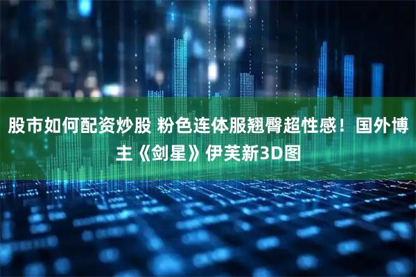 股市如何配资炒股 粉色连体服翘臀超性感！国外博主《剑星》伊芙新3D图