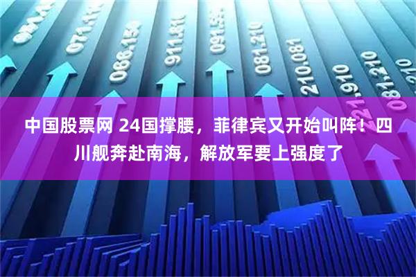 中国股票网 24国撑腰，菲律宾又开始叫阵！四川舰奔赴南海，解放军要上强度了