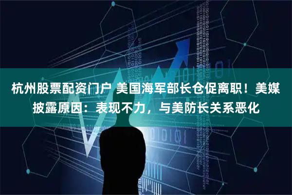 杭州股票配资门户 美国海军部长仓促离职！美媒披露原因：表现不力，与美防长关系恶化