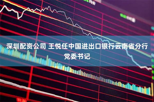 深圳配资公司 王悦任中国进出口银行云南省分行党委书记