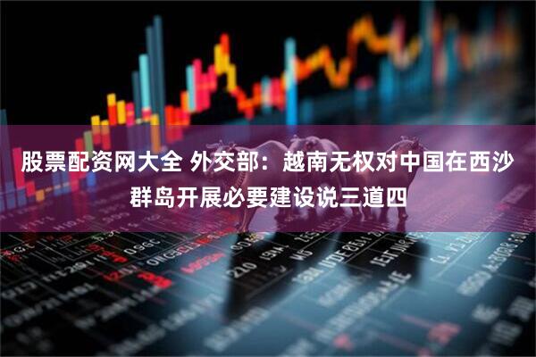 股票配资网大全 外交部：越南无权对中国在西沙群岛开展必要建设说三道四